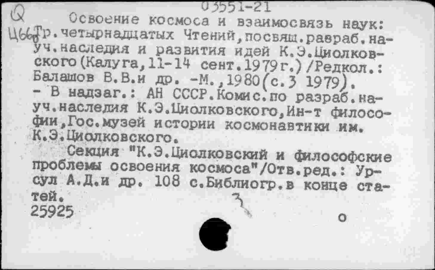 ﻿Освоение космоса и взаимосвязь наук: ЦЬ^Р. четырнадцатых Чтений,посеял.равраб. науч. наследия и развития идей К.Э.Циолковского (Калу га, 11-14 сент. 1979г.) /Редкол.: Балашов В. В.и др. -М., 1980(с. 3 1979).
- В надзаг.: АН СССР.Комис, по разраб, науч.наследия К.Э.Циолковского,Ин-т философии, Гос. музей истории космонавтики им. К.Э.Циолковского.
Секция "К.Э.Циолковский и философские проблемы освоения космоса"/Отв.ред.: Урсул А.Д.и др. 108 с.Библиогр.в конце статей.	ч
25925	_	о